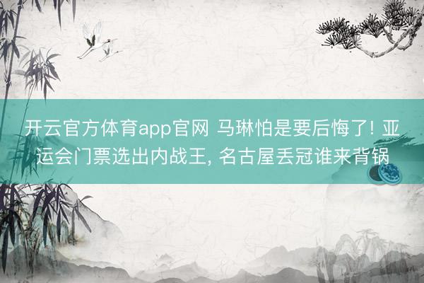 开云官方体育app官网 马琳怕是要后悔了! 亚运会门票选出内战王, 名古屋丢冠谁来背锅
