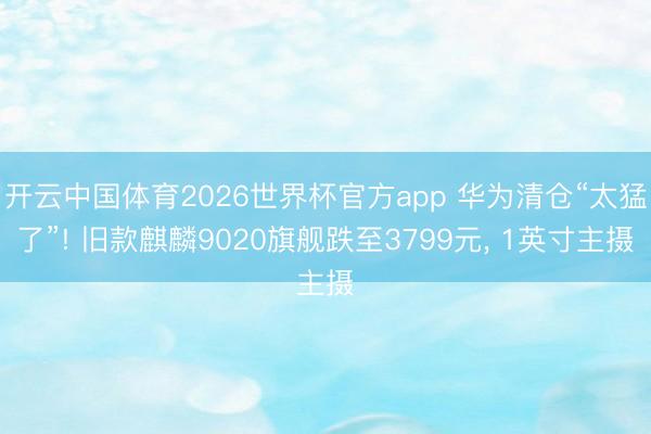 开云中国体育2026世界杯官方app 华为清仓“太猛了”! 旧款麒麟9020旗舰跌至3799元, 1英寸主摄
