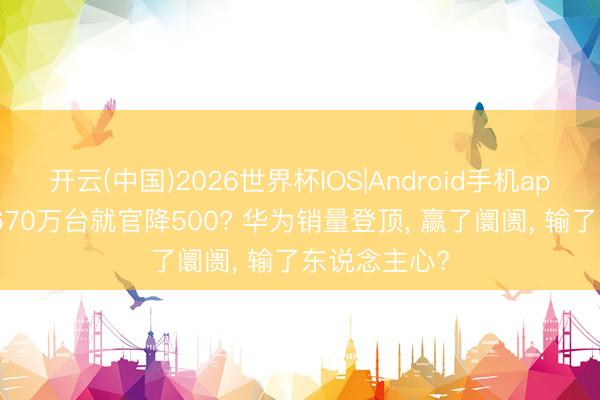 开云(中国)2026世界杯IOS|Android手机app下载 卖了670万台就官降500? 华为销量登顶, 赢了阛阓, 输了东说念主心?
