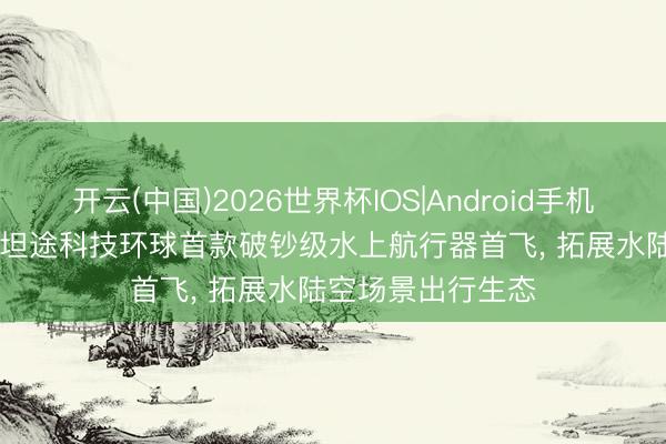 开云(中国)2026世界杯IOS|Android手机app下载 最前哨|坦途科技环球首款破钞级水上航行器首飞, 拓展水陆空场景出行生态
