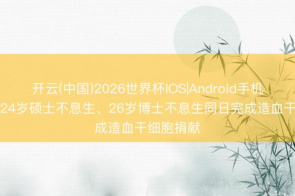 开云(中国)2026世界杯IOS|Android手机app下载 24岁硕士不息生、26岁博士不息生同日完成造血干细胞捐献