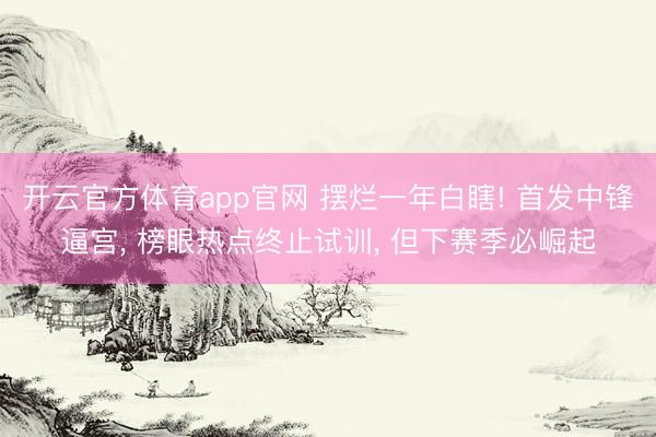 开云官方体育app官网 摆烂一年白瞎! 首发中锋逼宫, 榜眼热点终止试训, 但下赛季必崛起