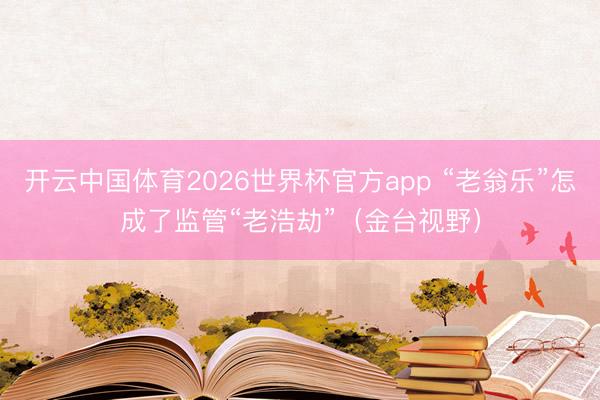 开云中国体育2026世界杯官方app “老翁乐”怎成了监管“老浩劫”（金台视野）