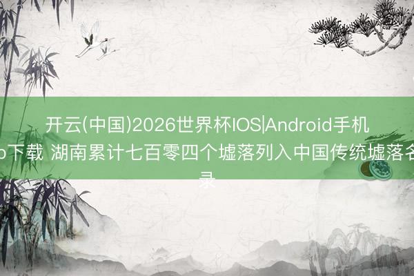 开云(中国)2026世界杯IOS|Android手机app下载 湖南累计七百零四个墟落列入中国传统墟落名录