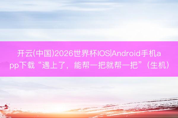 开云(中国)2026世界杯IOS|Android手机app下载 “遇上了，能帮一把就帮一把”（生机）