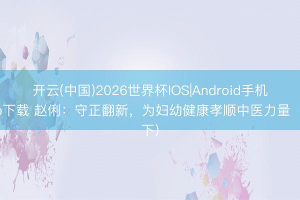 开云(中国)2026世界杯IOS|Android手机app下载 赵俐:守正翻新,为妇幼健康孝顺中医力量(下)