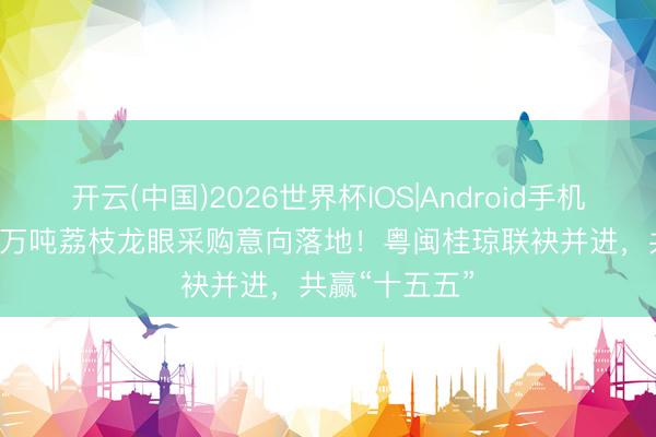 开云(中国)2026世界杯IOS|Android手机app下载 超8万吨荔枝龙眼采购意向落地！粤闽桂琼联袂并进，共赢“十五五”