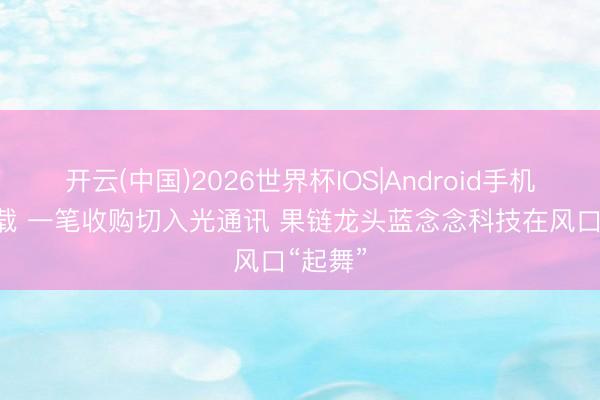 开云(中国)2026世界杯IOS|Android手机app下载 一笔收购切入光通讯 果链龙头蓝念念科技在风口“起舞”