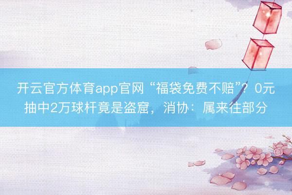 开云官方体育app官网 “福袋免费不赔”？0元抽中2万球杆竟是盗窟，消协：属来往部分