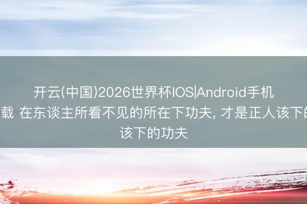 开云(中国)2026世界杯IOS|Android手机app下载 在东谈主所看不见的所在下功夫, 才是正人该下的功夫
