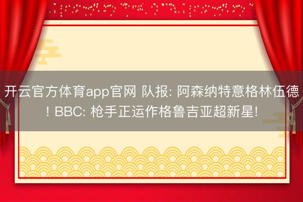 开云官方体育app官网 队报: 阿森纳特意格林伍德! BBC: 枪手正运作格鲁吉亚超新星!